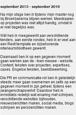 
september 2013 - september 2016 Na mijn stage ben ik tijdens mijn master nog bij Broekbakema blijven werken. Meedraaien op projecten was niet altijd handig, omdat ik er niet dagelijks was. Wél heb ik meegewerkt aan verschillende tenders, aan eerste rondes, heb ik er veel aan een Revit template en bijbehorende interieurbibliotheek gewerkt. Daarnaast ben ik op een gegeven moment gaan werken aan de - toen nieuwe - website. Content, teksten over projecten, expertises, cases. Engelse teksten, beeldbewerking. Die PR en communicatie-rol ben ik geleidelijk steeds meer gaan overnemen en zelfs op een gegeven moment in zijn geheel, tijdens een zwangerschapsverlof. Daardoor heb ik inmiddels redelijk wat ervaring met schrijven, verschillende websites bijhouden, nieuwsberichten maken, social media, blogs schrijven en persberichten maken. 