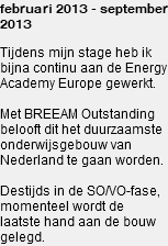 februari 2013 - september 2013 Tijdens mijn stage heb ik bijna continu aan de Energy Academy Europe gewerkt. Met BREEAM Outstanding belooft dit het duurzaamste onderwijsgebouw van Nederland te gaan worden. Destijds in de SO/VO-fase, momenteel wordt de laatste hand aan de bouw gelegd.