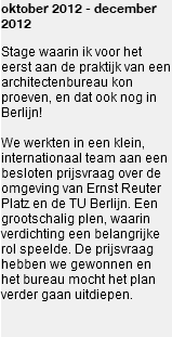 oktober 2012 - december 2012 Stage waarin ik voor het eerst aan de praktijk van een architectenbureau kon proeven, en dat ook nog in Berlijn! We werkten in een klein, internationaal team aan een besloten prijsvraag over de omgeving van Ernst Reuter Platz en de TU Berlijn. Een grootschalig plen, waarin verdichting een belangrijke rol speelde. De prijsvraag hebben we gewonnen en het bureau mocht het plan verder gaan uitdiepen. 