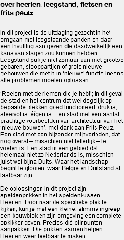 over heerlen, leegstand, fietsen en frits peutz In dit project is de uitdaging gezocht in het omgaan met leegstaande panden en daar een invulling aan geven die daadwerkelijk een kans van slagen zou kunnen hebben. Leegstand pak je niet zomaar aan met grootse gebaren, slooppartijen of grote nieuwe gebouwen die met hun ‘nieuwe’ functie ineens alle problemen moeten oplossen. ‘Roeien met de riemen die je hebt’; in dit geval de stad en het centrum dat wel degelijk op bepaalde plekken goed functioneert, druk is, sfeervol is, éígen is. Een stad met een aantal prachtige voorbeelden van architectuur van het ‘nieuwe bouwen’, met dank aan Frits Peutz. Een stad met een bijzonder mijnverleden, dat nog overal – misschien niet letterlijk – te voelen is. Een stad in een gebied dat helemaal niet zo Nederlands is, misschien juist wel bijna Duits. Waar het landschap begint te glooien, waar België en Duitsland al tastbaar zijn. De oplossingen in dit project zijn speldenprikken in het speldenkussen Heerlen. Door naar de specifieke plek te kijken, kun je met een kleine, slimme ingreep een bouwblok en zijn omgeving een complete opkikker geven. Precies díé pijnpunten aanpakken. Die prikken samen helpen Heerlen weer leefbaar te maken.