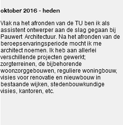 
oktober 2016 - heden Vlak na het afronden van de TU ben ik als assistent ontwerper aan de slag gegaan bij Pauwert Architectuur. Na het afronden van de beroepservaringsperiode mocht ik me architect noemen. Ik heb aan allerlei verschillende projecten gewerkt; zorgterreinen, de bijbehorende woonzorggebouwen, reguliere woningbouw, visies voor renovatie en nieuwbouw in bestaande wijken, stedenbouwkundige visies, kantoren, etc. 